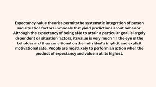 Expectancy-value theories permits the systematic integration of person
and situation factors in models that yield predictions about behavior.
Although the expectancy of being able to attain a particular goal is largely
dependent on situation factors, its value is very much "in the eye of the
beholder and thus conditional on the individual's implicit and explicit
motivational sate. People are most likely to perform an action when the
product of expectancy and value is at its highest.
 