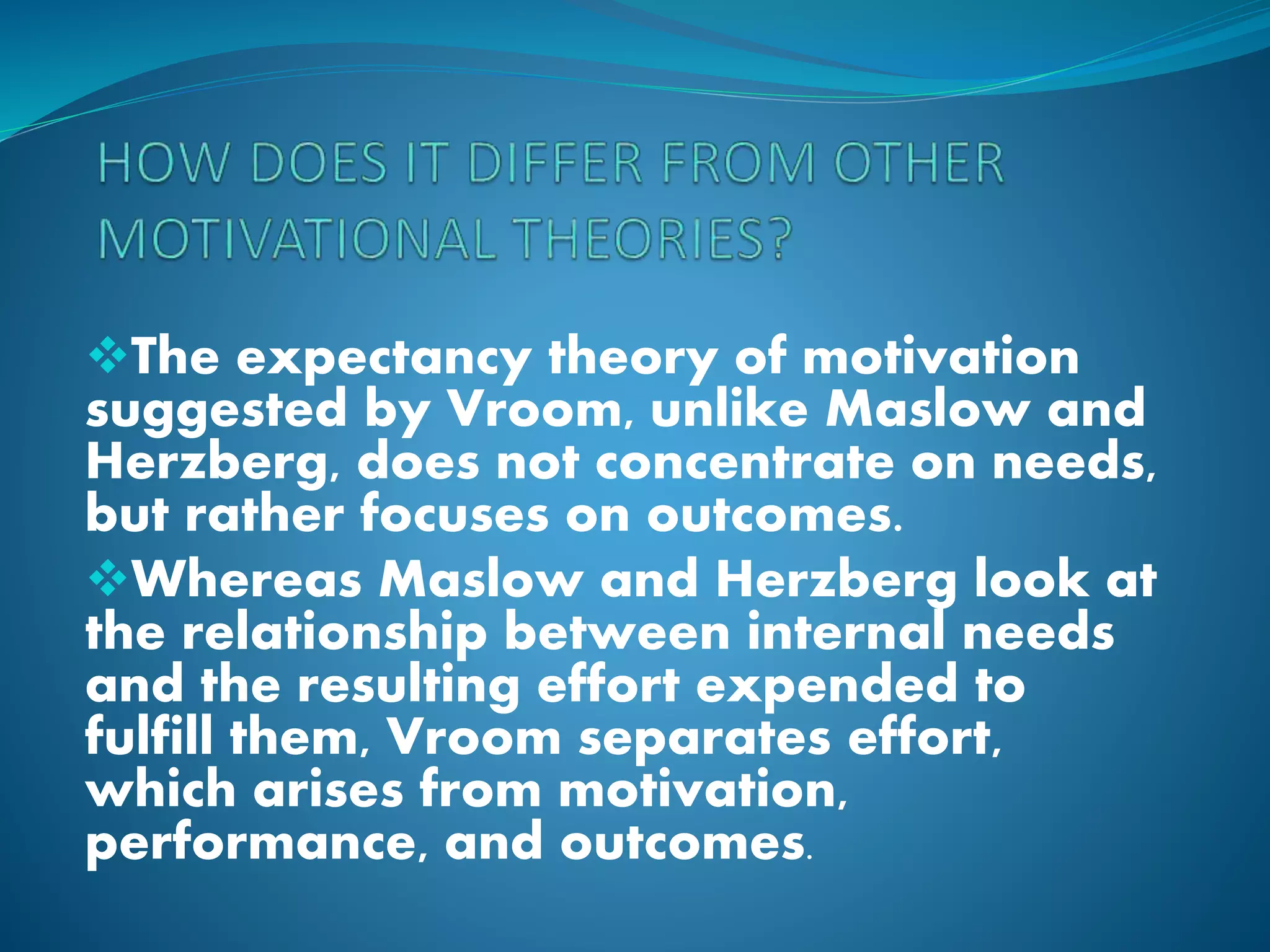 The expectancy theory of motivation
suggested by Vroom, unlike Maslow and
Herzberg, does not concentrate on needs,
but rather focuses on outcomes.
Whereas Maslow and Herzberg look at
the relationship between internal needs
and the resulting effort expended to
fulfill them, Vroom separates effort,
which arises from motivation,
performance, and outcomes.
 