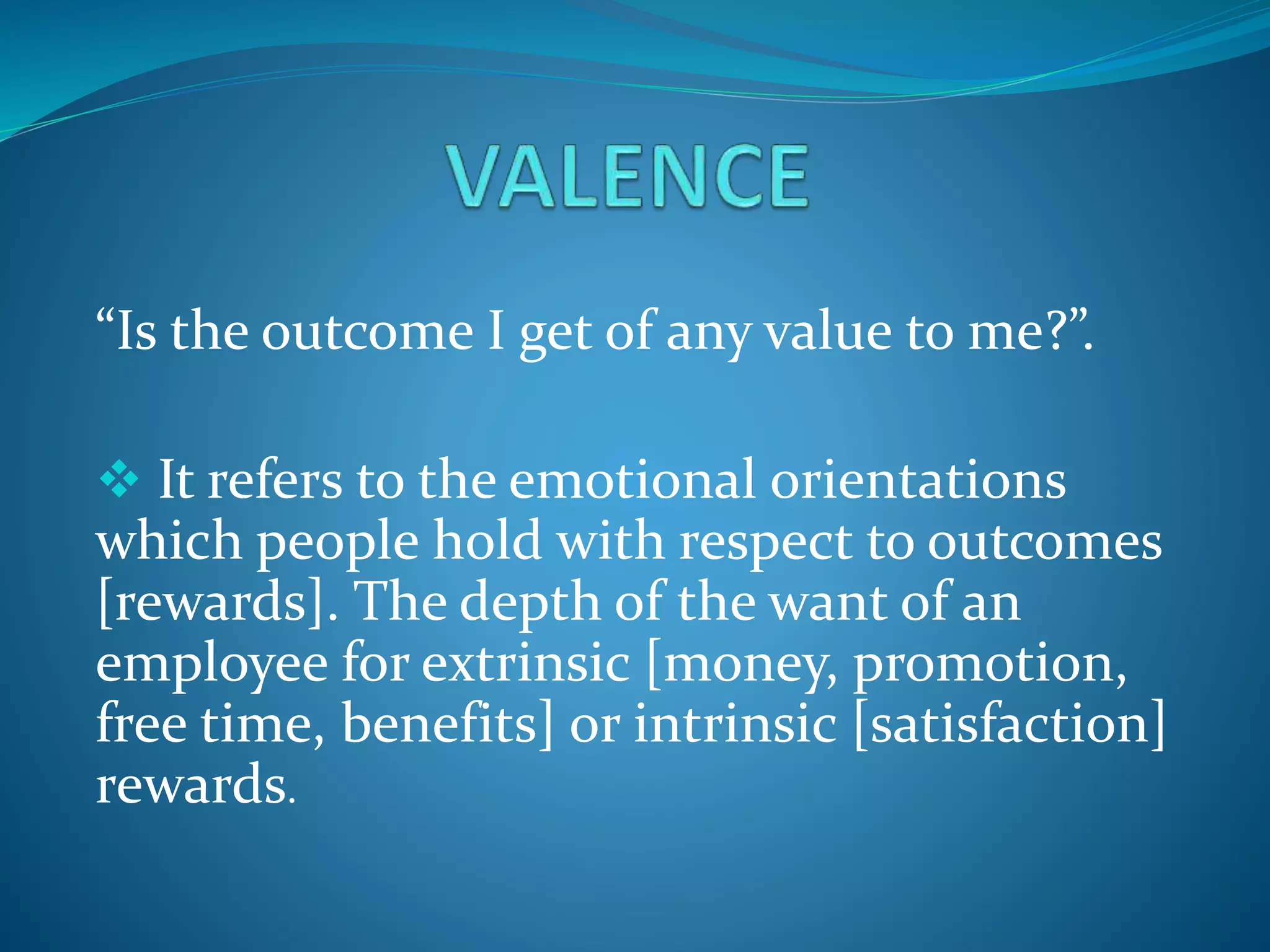 “Is the outcome I get of any value to me?”.
 It refers to the emotional orientations
which people hold with respect to outcomes
[rewards]. The depth of the want of an
employee for extrinsic [money, promotion,
free time, benefits] or intrinsic [satisfaction]
rewards.
 