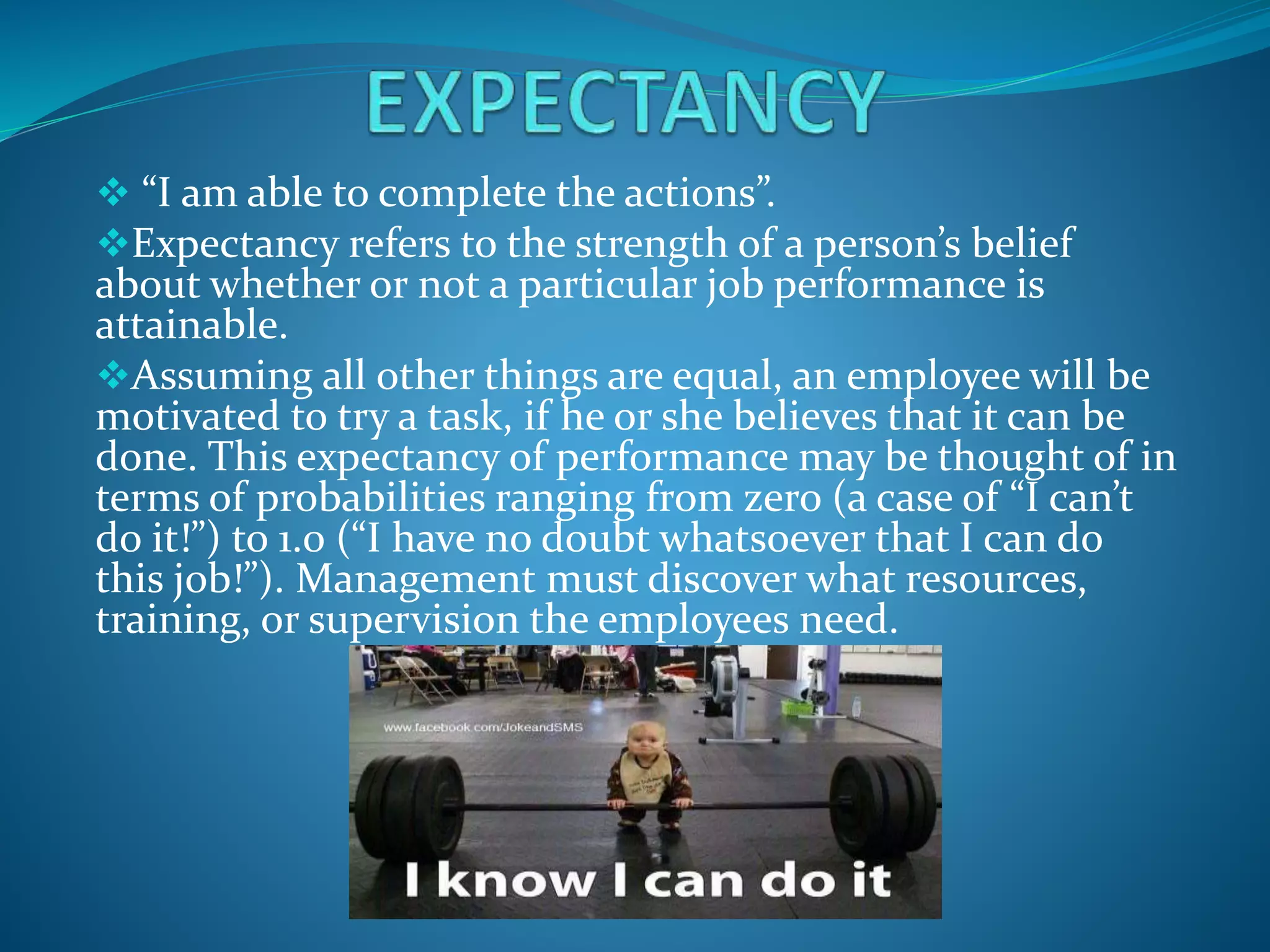  “I am able to complete the actions”.
Expectancy refers to the strength of a person’s belief
about whether or not a particular job performance is
attainable.
Assuming all other things are equal, an employee will be
motivated to try a task, if he or she believes that it can be
done. This expectancy of performance may be thought of in
terms of probabilities ranging from zero (a case of “I can’t
do it!”) to 1.0 (“I have no doubt whatsoever that I can do
this job!”). Management must discover what resources,
training, or supervision the employees need.
 