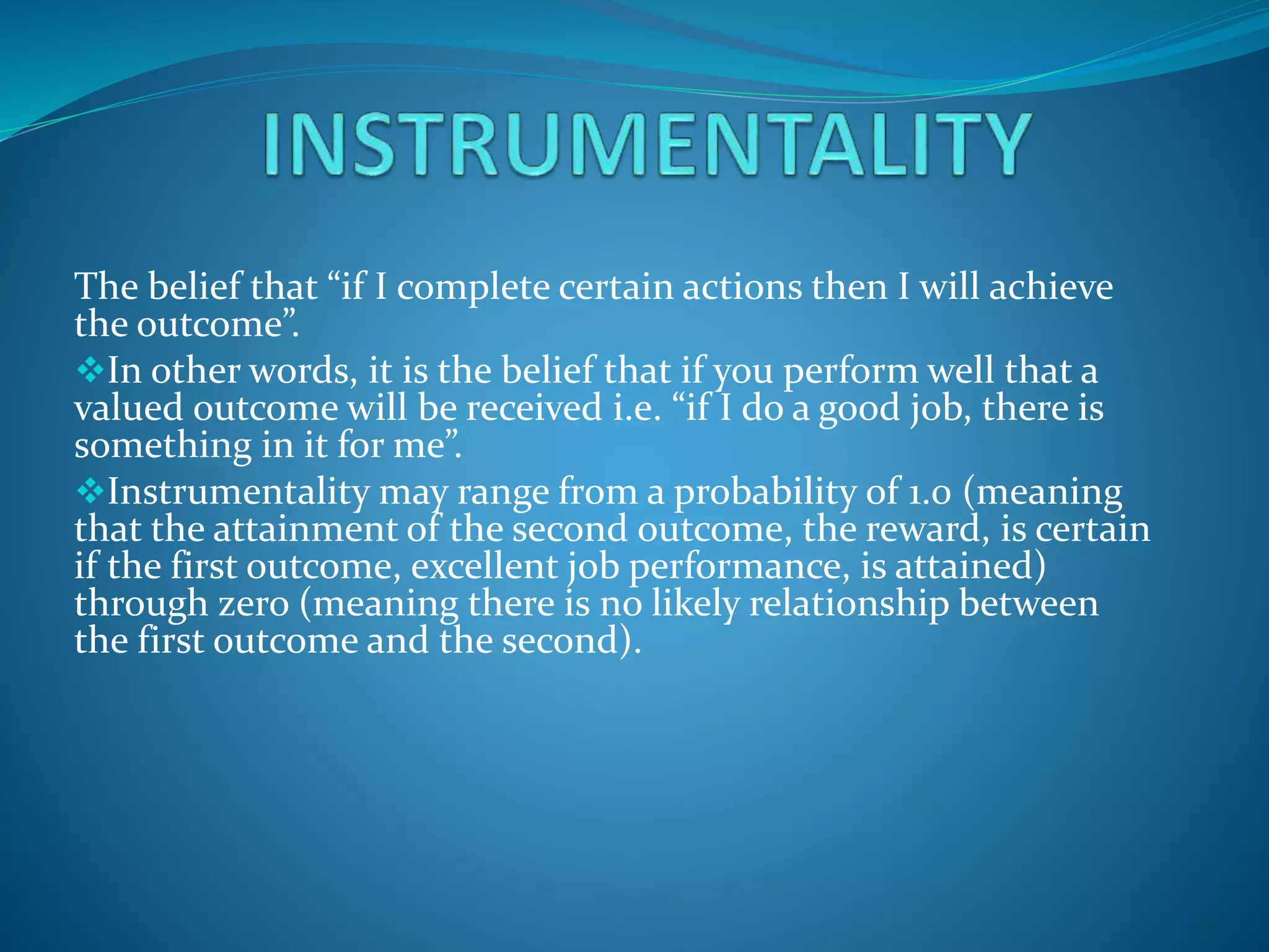 The belief that “if I complete certain actions then I will achieve
the outcome”.
In other words, it is the belief that if you perform well that a
valued outcome will be received i.e. “if I do a good job, there is
something in it for me”.
Instrumentality may range from a probability of 1.0 (meaning
that the attainment of the second outcome, the reward, is certain
if the first outcome, excellent job performance, is attained)
through zero (meaning there is no likely relationship between
the first outcome and the second).
 