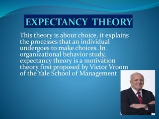 This theory is about choice, it explains
the processes that an individual
undergoes to make choices. In
organizational behavior study,
expectancy theory is a motivation
theory first proposed by Victor Vroom
of the Yale School of Management.
 