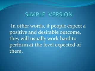 In other words, if people expect a
positive and desirable outcome,
they will usually work hard to
perform at the level expected of
them.
 