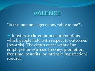 “Is the outcome I get of any value to me?”.
 It refers to the emotional orientations
which people hold with respect to outcomes
[rewards]. The depth of the want of an
employee for extrinsic [money, promotion,
free time, benefits] or intrinsic [satisfaction]
rewards.
 