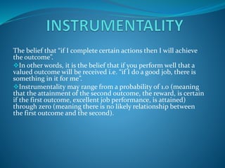 The belief that “if I complete certain actions then I will achieve
the outcome”.
In other words, it is the belief that if you perform well that a
valued outcome will be received i.e. “if I do a good job, there is
something in it for me”.
Instrumentality may range from a probability of 1.0 (meaning
that the attainment of the second outcome, the reward, is certain
if the first outcome, excellent job performance, is attained)
through zero (meaning there is no likely relationship between
the first outcome and the second).
 