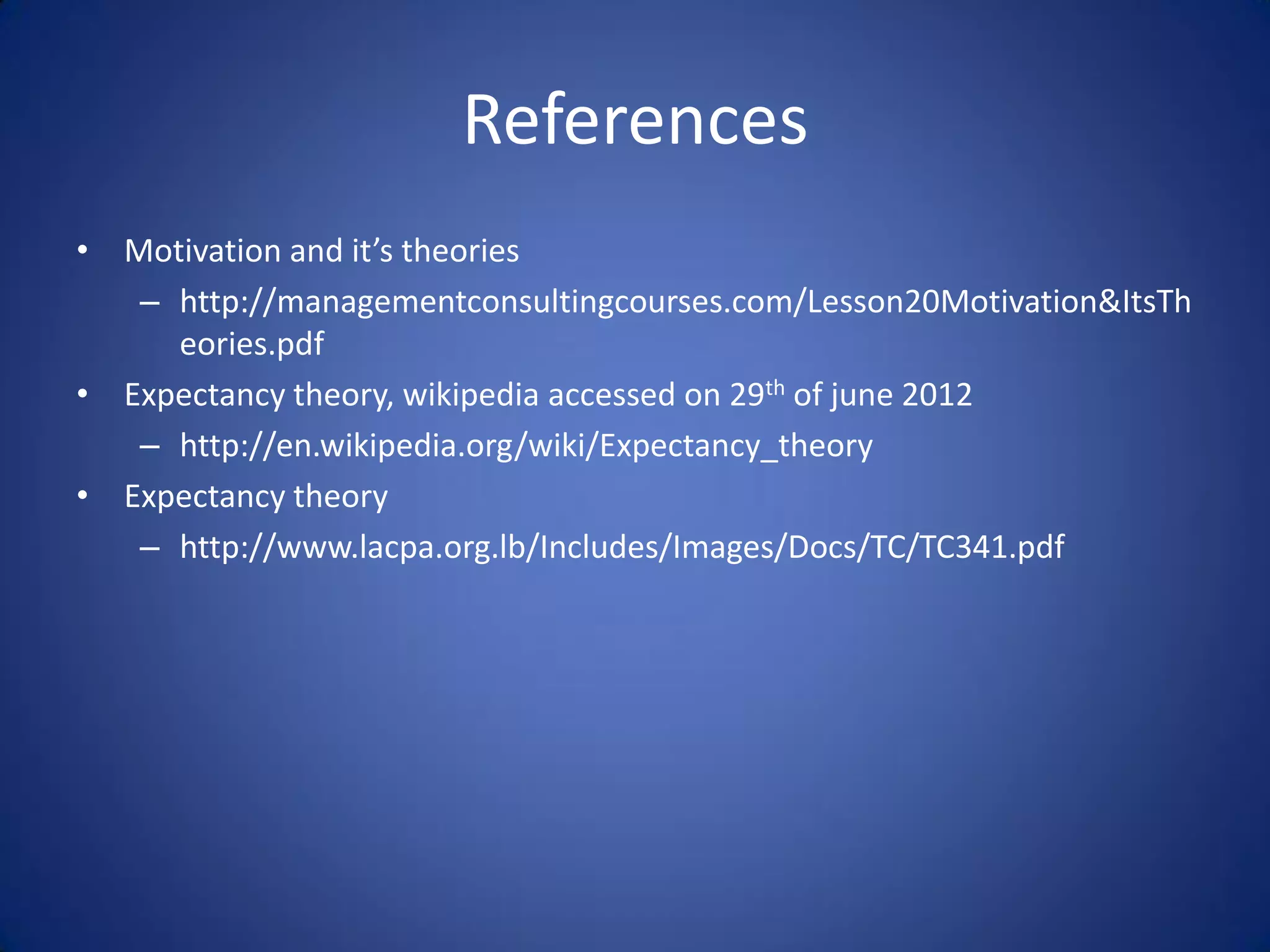 References
• Motivation and it’s theories
   – http://managementconsultingcourses.com/Lesson20Motivation&ItsTh
     eories.pdf
• Expectancy theory, wikipedia accessed on 29th of june 2012
   – http://en.wikipedia.org/wiki/Expectancy_theory
• Expectancy theory
   – http://www.lacpa.org.lb/Includes/Images/Docs/TC/TC341.pdf
 