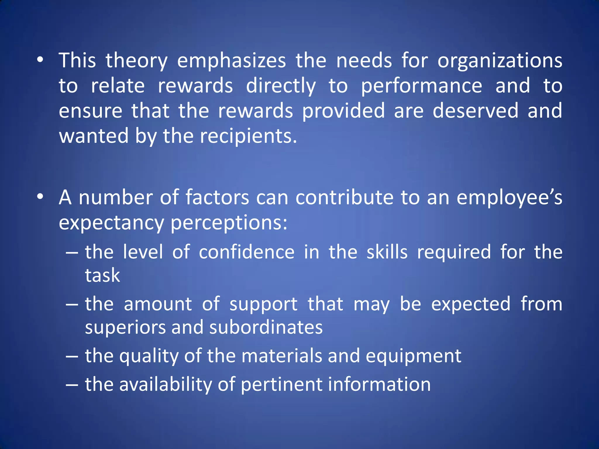 • This theory emphasizes the needs for organizations
  to relate rewards directly to performance and to
  ensure that the rewards provided are deserved and
  wanted by the recipients.

• A number of factors can contribute to an employee’s
  expectancy perceptions:
   – the level of confidence in the skills required for the
     task
   – the amount of support that may be expected from
     superiors and subordinates
   – the quality of the materials and equipment
   – the availability of pertinent information
 