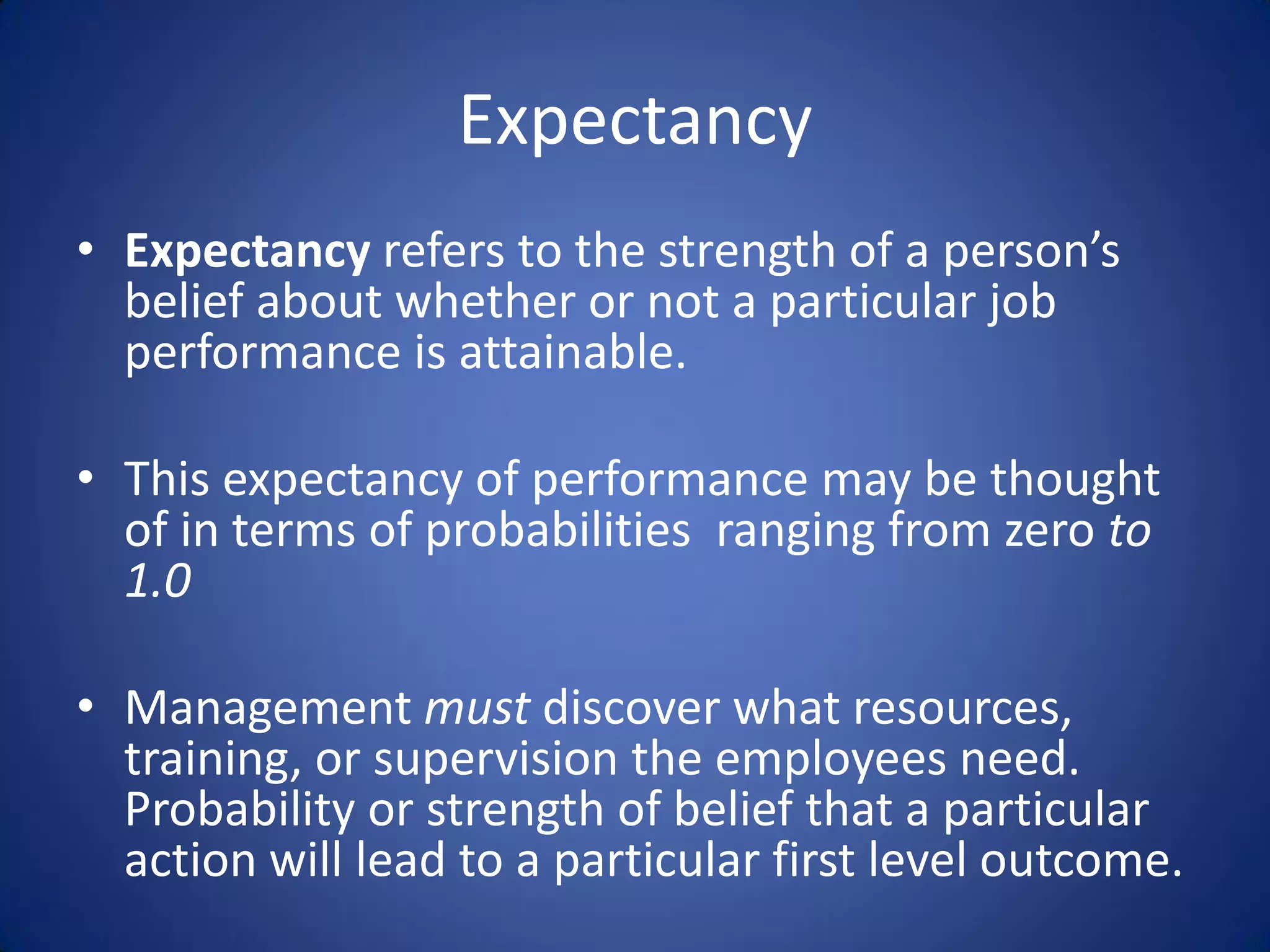Expectancy
• Expectancy refers to the strength of a person’s
  belief about whether or not a particular job
  performance is attainable.

• This expectancy of performance may be thought
  of in terms of probabilities ranging from zero to
  1.0

• Management must discover what resources,
  training, or supervision the employees need.
  Probability or strength of belief that a particular
  action will lead to a particular first level outcome.
 