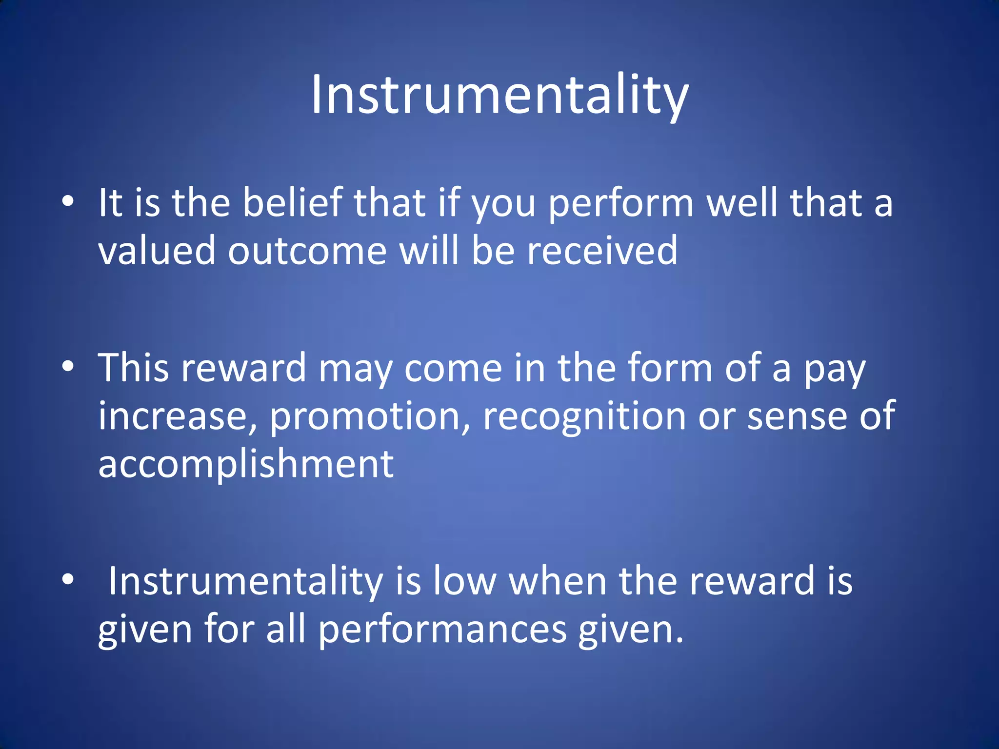 Instrumentality
• It is the belief that if you perform well that a
  valued outcome will be received

• This reward may come in the form of a pay
  increase, promotion, recognition or sense of
  accomplishment

• Instrumentality is low when the reward is
  given for all performances given.
 