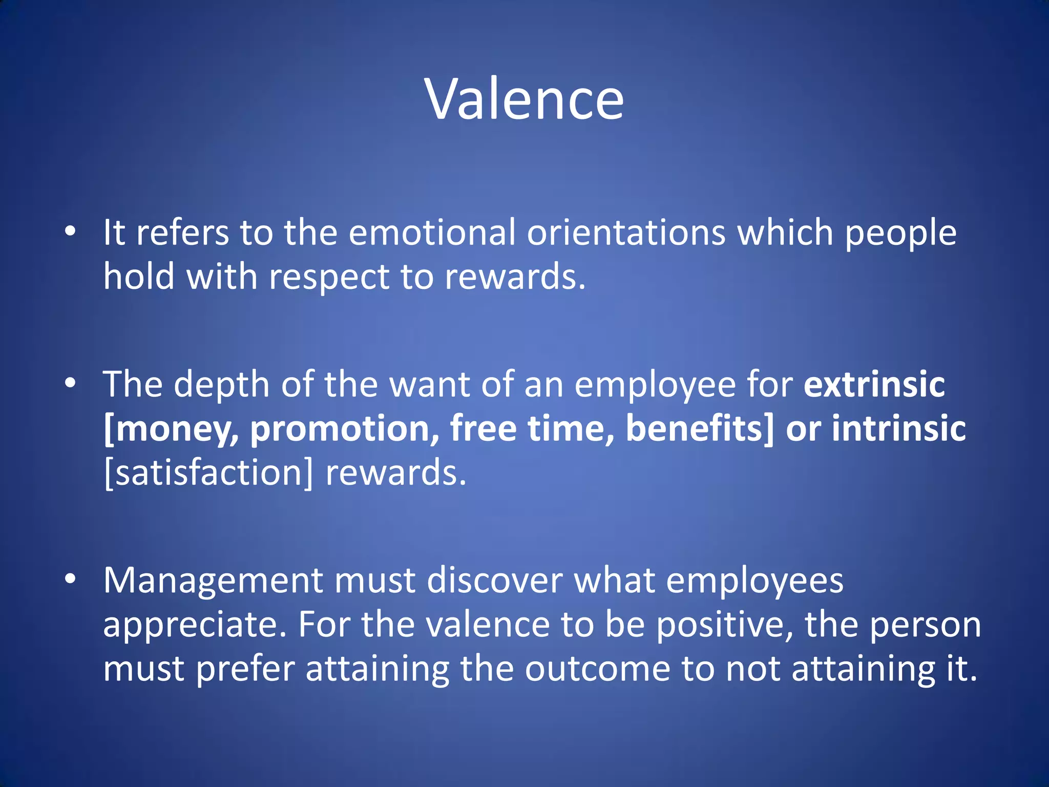 Valence
• It refers to the emotional orientations which people
  hold with respect to rewards.

• The depth of the want of an employee for extrinsic
  [money, promotion, free time, benefits] or intrinsic
  [satisfaction] rewards.

• Management must discover what employees
  appreciate. For the valence to be positive, the person
  must prefer attaining the outcome to not attaining it.
 