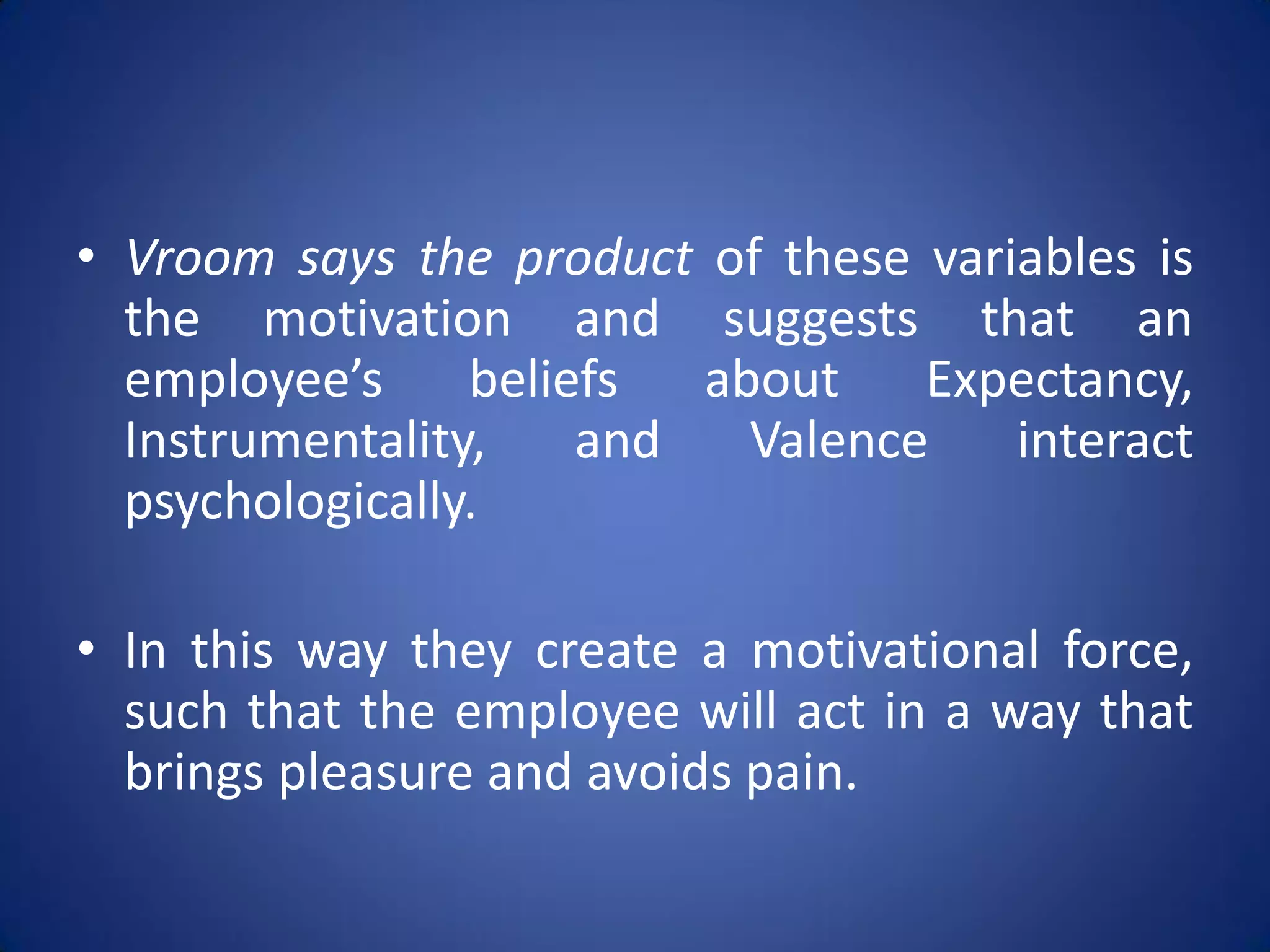 • Vroom says the product of these variables is
  the motivation and suggests that an
  employee’s     beliefs  about    Expectancy,
  Instrumentality,    and   Valence   interact
  psychologically.

• In this way they create a motivational force,
  such that the employee will act in a way that
  brings pleasure and avoids pain.
 