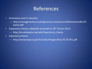 References
• Motivation and it’s theories
   – http://managementconsultingcourses.com/Lesson20Motivation&ItsTh
     eories.pdf
• Expectancy theory, wikipedia accessed on 29th of june 2012
   – http://en.wikipedia.org/wiki/Expectancy_theory
• Expectancy theory
   – http://www.lacpa.org.lb/Includes/Images/Docs/TC/TC341.pdf
 