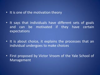 • It is one of the motivation theory

• It says that individuals have different sets of goals
  and can be motivated if they have certain
  expectations

• It is about choice, it explains the processes that an
  individual undergoes to make choices

• First proposed by Victor Vroom of the Yale School of
  Management
 