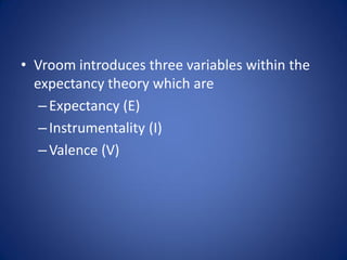 • Vroom introduces three variables within the
  expectancy theory which are
   – Expectancy (E)
   – Instrumentality (I)
   – Valence (V)
 