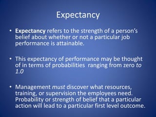 Expectancy
• Expectancy refers to the strength of a person’s
  belief about whether or not a particular job
  performance is attainable.

• This expectancy of performance may be thought
  of in terms of probabilities ranging from zero to
  1.0

• Management must discover what resources,
  training, or supervision the employees need.
  Probability or strength of belief that a particular
  action will lead to a particular first level outcome.
 