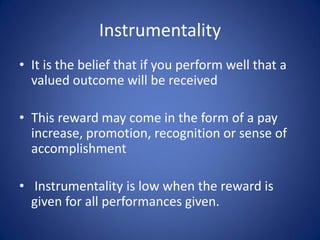 Instrumentality
• It is the belief that if you perform well that a
  valued outcome will be received

• This reward may come in the form of a pay
  increase, promotion, recognition or sense of
  accomplishment

• Instrumentality is low when the reward is
  given for all performances given.
 