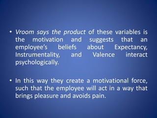 • Vroom says the product of these variables is
  the motivation and suggests that an
  employee’s     beliefs  about    Expectancy,
  Instrumentality,    and   Valence   interact
  psychologically.

• In this way they create a motivational force,
  such that the employee will act in a way that
  brings pleasure and avoids pain.
 