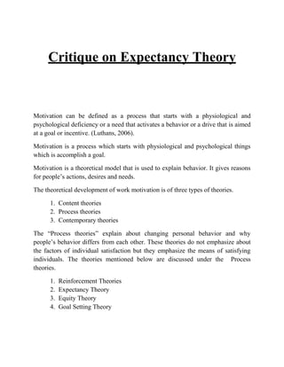 Critique on Expectancy Theory
Motivation can be defined as a process that starts with a physiological and
psychological deficiency or a need that activates a behavior or a drive that is aimed
at a goal or incentive. (Luthans, 2006).
Motivation is a process which starts with physiological and psychological things
which is accomplish a goal.
Motivation is a theoretical model that is used to explain behavior. It gives reasons
for people’s actions, desires and needs.
The theoretical development of work motivation is of three types of theories.
1. Content theories
2. Process theories
3. Contemporary theories
The “Process theories” explain about changing personal behavior and why
people’s behavior differs from each other. These theories do not emphasize about
the factors of individual satisfaction but they emphasize the means of satisfying
individuals. The theories mentioned below are discussed under the Process
theories.
1. Reinforcement Theories
2. Expectancy Theory
3. Equity Theory
4. Goal Setting Theory
 
