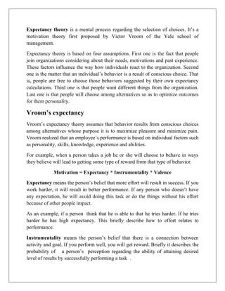 Expectancy theory is a mental process regarding the selection of choices. It’s a
motivation theory first proposed by Victor Vroom of the Yale school of
management.
Expectancy theory is based on four assumptions. First one is the fact that people
join organizations considering about their needs, motivations and past experience.
These factors influence the way how individuals react to the organization. Second
one is the matter that an individual’s behavior is a result of conscious choice. That
is, people are free to choose those behaviors suggested by their own expectancy
calculations. Third one is that people want different things from the organization.
Last one is that people will choose among alternatives so as to optimize outcomes
for them personality.
Vroom’s expectancy
Vroom’s expectancy theory assumes that behavior results from conscious choices
among alternatives whose purpose it is to maximize pleasure and minimize pain.
Vroom realized that an employee’s performance is based on individual factors such
as personality, skills, knowledge, experience and abilities.
For example, when a person takes a job he or she will choose to behave in ways
they believe will lead to getting some type of reward from that type of behavior.
Motivation = Expectancy * Instrumentality * Valence
Expectancy means the person’s belief that more effort will result in success. If you
work harder, it will result in better performance. If any person who doesn’t have
any expectation, he will avoid doing this task or do the things without his effort
because of other people impact.
As an example, if a person think that he is able to that he tries harder. If he tries
harder he has high expectancy. This briefly describe how to effort relates to
performance.
Instrumentality means the person’s belief that there is a connection between
activity and goal. If you perform well, you will get reward. Briefly it describes the
probability of a person’s perception regarding the ability of attaining desired
level of results by successfully performing a task .
 