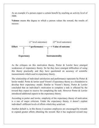 As an example if a person expect a certain benefit by reaching an activity level of
3000.
Valence means the degree to which a person values the reward, the results of
success
(1st
level outcomes) (2nd
level outcomes)
Effort performance Value of outcome
Expectancy Instrumentality
As the critiques on this motivation theory, Porter & Lawler have emerged
weaknesses of expectancy theory. So far they have emerged difficulties of using
this theory practically and they have questioned on accuracy of scientific
measurements which used in expectancy theory.
The relationship of individual satisfaction and performance represents by Porter &
lawler model. Porter & lawler used Vroom’s Expectancy theory as a foundation to
develop their expectancy model. Similar to Vroom’s theory, Porter & Lawler
concluded that an individual’s motivation to complete a task is affected by the
reward they expect to receive for completing the task. However Porter & Lawler
introduced additional aspects to the expectancy theory.
According to porter and lowler, simplicity of the expectancy theory of motivation
is a one of major criticism. Under the expectancy theory, it doesn’t explain
individual’s different levels of efforts which they acted out.
Another default is, in this theory it assumes employees are encouraged by rewards
to expand greater efforts obtaining the reward. But it has neglected reward may
 