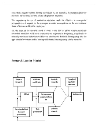 cause for a negative effect for the individual. As an example, by increasing his/her
payment he/she may have to afford a higher tax payment.
The expectancy theory of motivation decision model is effective in managerial
perspective as it expect on the manager to make assumptions on the motivational
force of the reward for the employee.
So, the uses of the rewards need to obey to the law of effect where positively
rewarded behaviors will have a tendency to augment in frequency, negatively or
neutrally rewarded behaviors will have a tendency to diminish in frequency and the
type of reinforcement and its timing will impact the frequency of the behavior.
Porter & Lawler Model
Value of
Rewards
Abilities
and Traits
Intrinsic
rewards
Perceived
equitable
rewards
Effort Performance
accomplishme
nt
Satisfaction
Extrinsic
rewards
Role
perception
Perceived effort
Reward
probability
 