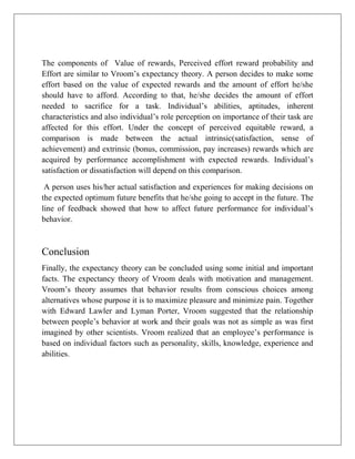 The components of Value of rewards, Perceived effort reward probability and
Effort are similar to Vroom’s expectancy theory. A person decides to make some
effort based on the value of expected rewards and the amount of effort he/she
should have to afford. According to that, he/she decides the amount of effort
needed to sacrifice for a task. Individual’s abilities, aptitudes, inherent
characteristics and also individual’s role perception on importance of their task are
affected for this effort. Under the concept of perceived equitable reward, a
comparison is made between the actual intrinsic(satisfaction, sense of
achievement) and extrinsic (bonus, commission, pay increases) rewards which are
acquired by performance accomplishment with expected rewards. Individual’s
satisfaction or dissatisfaction will depend on this comparison.
A person uses his/her actual satisfaction and experiences for making decisions on
the expected optimum future benefits that he/she going to accept in the future. The
line of feedback showed that how to affect future performance for individual’s
behavior.
Conclusion
Finally, the expectancy theory can be concluded using some initial and important
facts. The expectancy theory of Vroom deals with motivation and management.
Vroom’s theory assumes that behavior results from conscious choices among
alternatives whose purpose it is to maximize pleasure and minimize pain. Together
with Edward Lawler and Lyman Porter, Vroom suggested that the relationship
between people’s behavior at work and their goals was not as simple as was first
imagined by other scientists. Vroom realized that an employee’s performance is
based on individual factors such as personality, skills, knowledge, experience and
abilities.
 