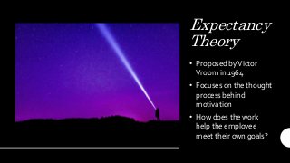 Expectancy
Theory
• Proposed byVictor
Vroom in 1964
• Focuses on the thought
process behind
motivation
• How does the work
help the employee
meet their own goals?
 