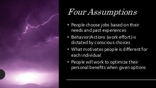 Four Assumptions
• People choose jobs based on their
needs and past experiences
• Behavior/Actions (work effort) is
dictated by conscious choices
• What motivates people is different for
each individual
• People will work to optimize their
personal benefits when given options
 