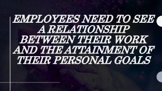 EMPLOYEES NEED TO SEE
A RELATIONSHIP
BETWEEN THEIR WORK
AND THE ATTAINMENT OF
THEIR PERSONAL GOALS
 