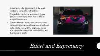 Effort and Expectancy
• Expectancy is the assessment of the work
needed to complete a job or task
• The probability of 0 means the employee
does not believe the effort will lead to an
acceptable outcome
• A probability of 1 means that the employee
believes that an acceptable outcome is almost
certain to be met and the employee sees a
relationship between their level of effort and
their personal goals
 