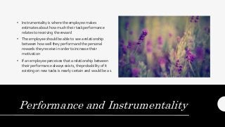 Performance and Instrumentality
• Instrumentality is where the employee makes
estimates about how much their task performance
relates to receiving the reward
• The employee should be able to see a relationship
between how well they perform and the personal
rewards they receive in order to increase their
motivation
• If an employee perceives that a relationship between
their performance always exists, the probability of it
existing on new tasks is nearly certain and would be a 1
 