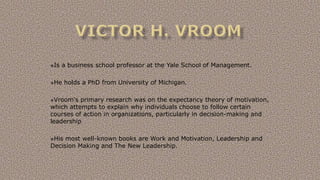 Is a business school professor at the Yale School of Management.
He holds a PhD from University of Michigan.
Vroom's primary research was on the expectancy theory of motivation,
which attempts to explain why individuals choose to follow certain
courses of action in organizations, particularly in decision-making and
leadership
His most well-known books are Work and Motivation, Leadership and
Decision Making and The New Leadership.
 