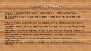 This theory emphasizes the needs for organizations to relate rewards directly to
performance and
to ensure that the rewards provided are those rewards deserved and wanted by the
recipients.
Victor H. Vroom defines motivation as a process governing choices among alternative
forms of
voluntary activities, a process controlled by the individual. The individual makes choices
based on
estimates of how well the expected results of a given behaviour are going to match up
with or
eventually lead to the desired results. Motivation is a product of the individual’s
expectancy that a
certain effort will lead to the intended performance, the instrumentality of this
performance to
achieving a certain result, and the desirability of this result for the individual, known as
valence.
 