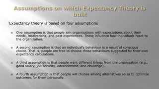 Expectancy theory is based on four assumptions
 One assumption is that people join organizations with expectations about their
needs, motivations, and past experiences. These influence how individuals react to
the organization.
 A second assumption is that an individual’s behaviour is a result of conscious
choice. That is, people are free to choose those behaviours suggested by their own
expectancy calculations.
 A third assumption is that people want different things from the organization (e.g.,
good salary, job security, advancement, and challenge).
 A fourth assumption is that people will choose among alternatives so as to optimize
outcomes for them personally.
 
