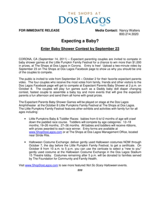 FOR IMMEDIATE RELEASE                                          Media Contact: Nancy Walters
                                                                              800.214.3020

                                   Expecting a Baby?
                  Enter Baby Shower Contest by September 23

CORONA, CA (September 14, 2011) – Expectant parenting couples are invited to compete in
baby shower games at the Little Pumpkin Family Festival for a chance to win more than $1,000
in prizes, at The Shops at Dos Lagos in Corona. Entry is free! Upload a two-minute video by
September 23 on The Shops at Dos Lagos Facebook page to show us why you should be one
of the couples to compete.

The public is invited to vote from September 24 – October 2 for their favorite expectant parents
video. The four couples who receive the most votes from family, friends and other visitors to the
Dos Lagos Facebook page will get to compete at Expectant Parents Baby Shower at 2 p.m. on
October 8. The couples will play fun games such as a Daddy baby doll diaper changing
contest, fastest couple to assemble a baby toy and more events that will give the expectant
parents a fun afternoon and send them all home with great prizes.

The Expectant Parents Baby Shower Games will be played on stage at the Dos Lagos
Amphitheater at the October 8 Little Pumpkins Family Festival at The Shops at Dos Lagos.
The Little Pumpkins Family Festival features other exhibits and activities with family fun for all
ages including:

    •   Little Pumpkins Baby & Toddler Races: babies from 6 to12 months of age will crawl
        down the padded race course. Toddlers will compete by age categories: 12–18
        months; 19–26 months; 27–36 months. All babies and toddlers will receive ribbons,
        with prizes awarded to each race winner. Entry forms are available at
        www.ShopDosLagos.com or at The Shops at Dos Lagos Management Office, located
        near Stride Rite.

    •   Halloween Costume Exchange: deliver gently used Halloween costumes NOW through
        October 7, the day before the Little Pumpkin Family Festival, to get a certificate. On
        October 8 from 10 a.m. to 5 p.m. you can use the certicate to select a “new to you”
        gently used costume at the Halloween Costume Exchange in the Dos Lagos Stadium
        15 Theatre lobby. Costumes remaining after 5 p.m. will be donated to families served
        by The Foundation for Community and Family Health.

Visit www.ShopDosLagos.com to see more featured Not So Scary Halloween events.
                                                ###
 