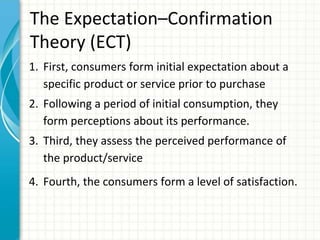 The Expectation–Confirmation
Theory (ECT)
1. First, consumers form initial expectation about a
specific product or service prior to purchase
2. Following a period of initial consumption, they
form perceptions about its performance.
3. Third, they assess the perceived performance of
the product/service
4. Fourth, the consumers form a level of satisfaction.
 