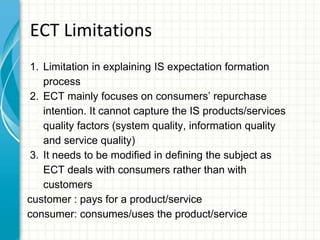 ECT Limitations
1. Limitation in explaining IS expectation formation
process
2. ECT mainly focuses on consumers’ repurchase
intention. It cannot capture the IS products/services
quality factors (system quality, information quality
and service quality)
3. It needs to be modified in defining the subject as
ECT deals with consumers rather than with
customers
customer : pays for a product/service
consumer: consumes/uses the product/service
 