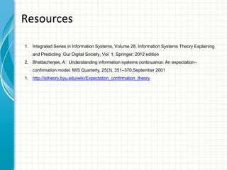 Resources
1. Integrated Series in Information Systems, Volume 28, Information Systems Theory Explaining
and Predicting Our Digital Society, Vol. 1, Springer; 2012 edition
2. Bhattacherjee, A. Understanding information systems continuance: An expectation–
confirmation model. MIS Quarterly, 25(3), 351–370,September 2001
1. http://istheory.byu.edu/wiki/Expectation_confirmation_theory
 