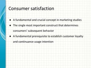 Consumer satisfaction
● A fundamental and crucial concept in marketing studies
● The single most important construct that determines
consumers’ subsequent behavior
● A fundamental prerequisite to establish customer loyalty
and continuance usage intention
 