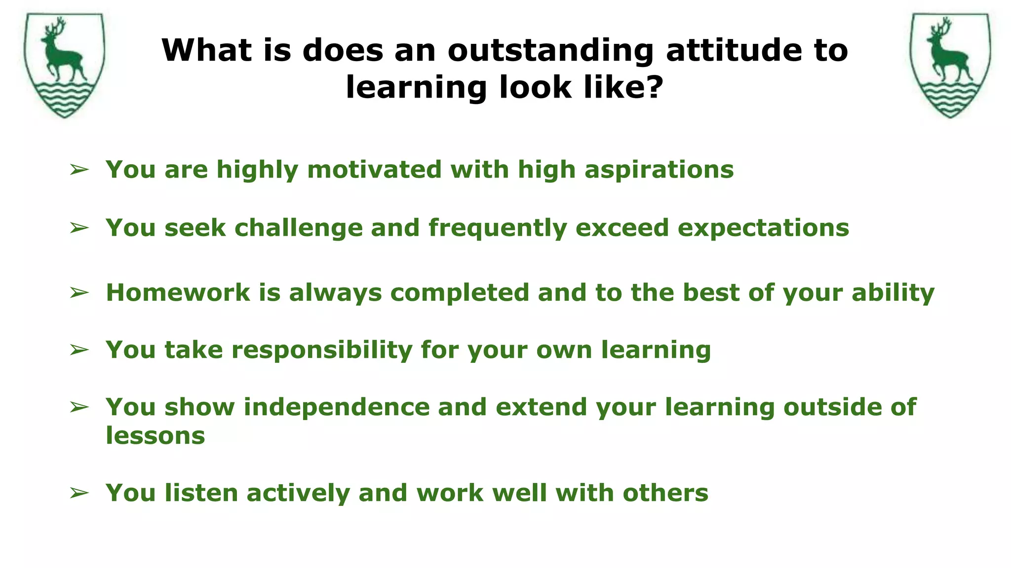 What is does an outstanding attitude to
learning look like?
➢ You are highly motivated with high aspirations
➢ You seek challenge and frequently exceed expectations
➢ Homework is always completed and to the best of your ability
➢ You take responsibility for your own learning
➢ You show independence and extend your learning outside of
lessons
➢ You listen actively and work well with others
 