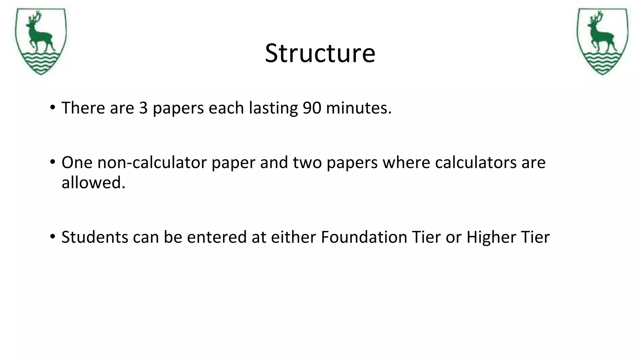 Structure
• There are 3 papers each lasting 90 minutes.
• One non-calculator paper and two papers where calculators are
allowed.
• Students can be entered at either Foundation Tier or Higher Tier
 