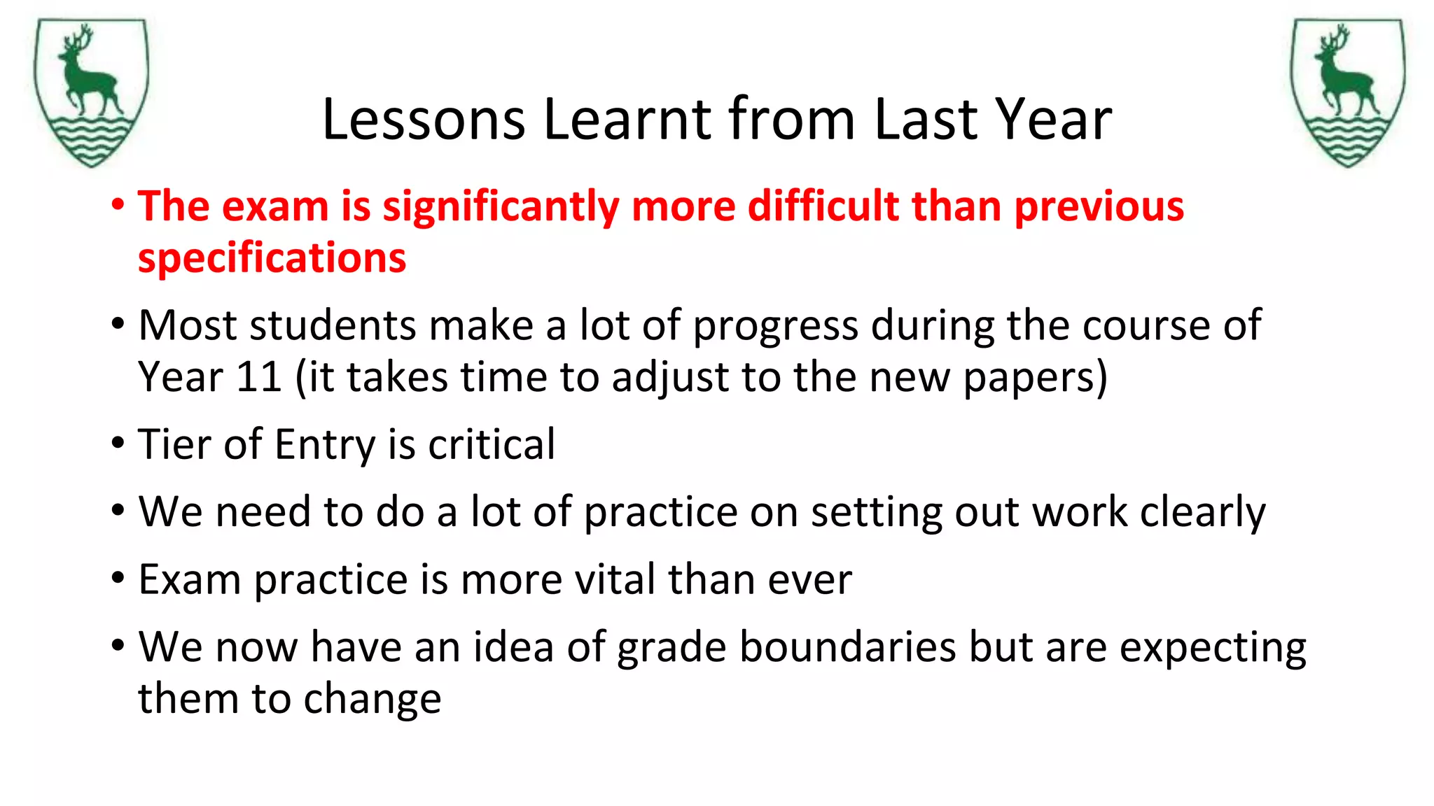 Lessons Learnt from Last Year
• The exam is significantly more difficult than previous
specifications
• Most students make a lot of progress during the course of
Year 11 (it takes time to adjust to the new papers)
• Tier of Entry is critical
• We need to do a lot of practice on setting out work clearly
• Exam practice is more vital than ever
• We now have an idea of grade boundaries but are expecting
them to change
 