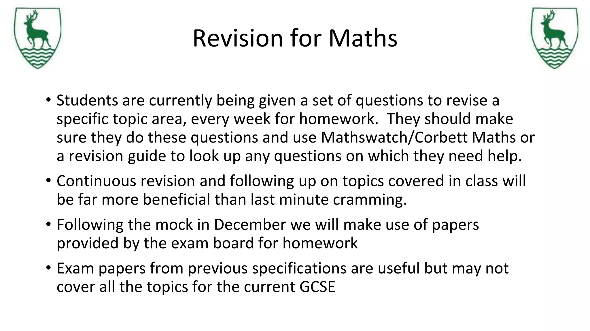 Revision for Maths
• Students are currently being given a set of questions to revise a
specific topic area, every week for homework. They should make
sure they do these questions and use Mathswatch/Corbett Maths or
a revision guide to look up any questions on which they need help.
• Continuous revision and following up on topics covered in class will
be far more beneficial than last minute cramming.
• Following the mock in December we will make use of papers
provided by the exam board for homework
• Exam papers from previous specifications are useful but may not
cover all the topics for the current GCSE
 