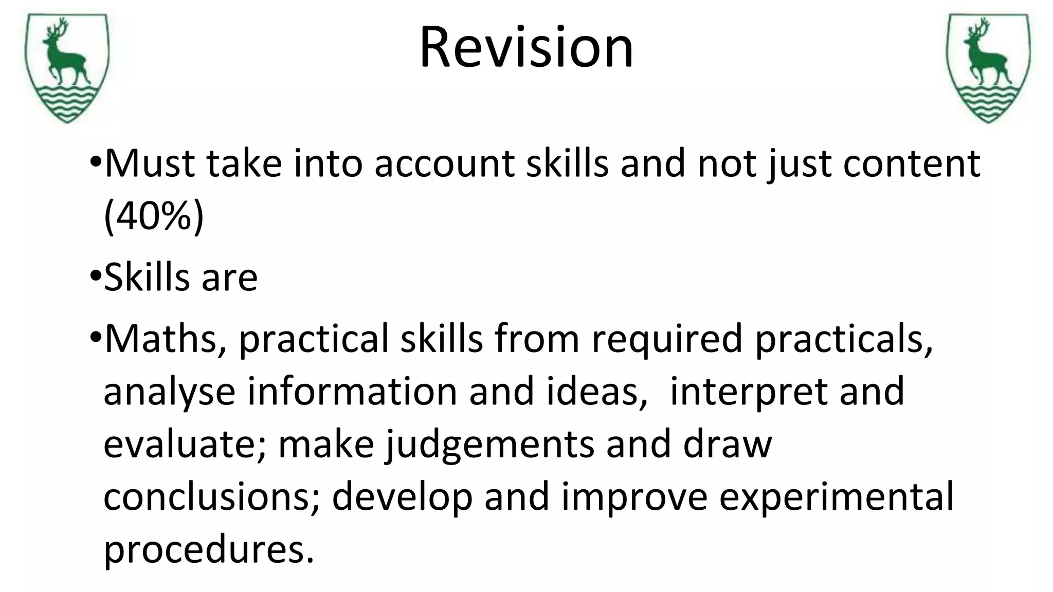 Revision
•Must take into account skills and not just content
(40%)
•Skills are
•Maths, practical skills from required practicals,
analyse information and ideas, interpret and
evaluate; make judgements and draw
conclusions; develop and improve experimental
procedures.
 