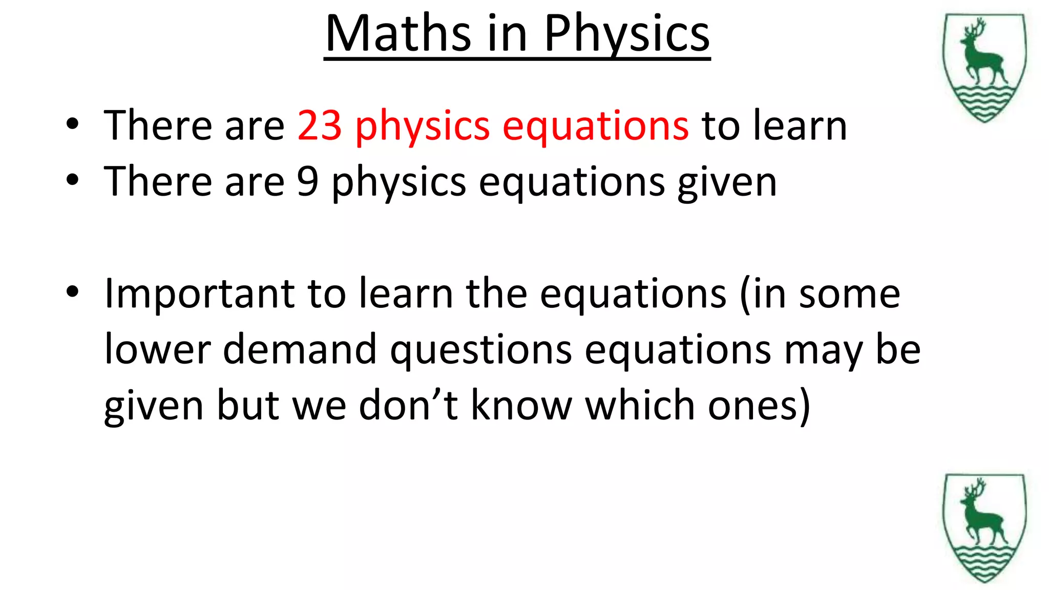Maths in Physics
• There are 23 physics equations to learn
• There are 9 physics equations given
• Important to learn the equations (in some
lower demand questions equations may be
given but we don’t know which ones)
 