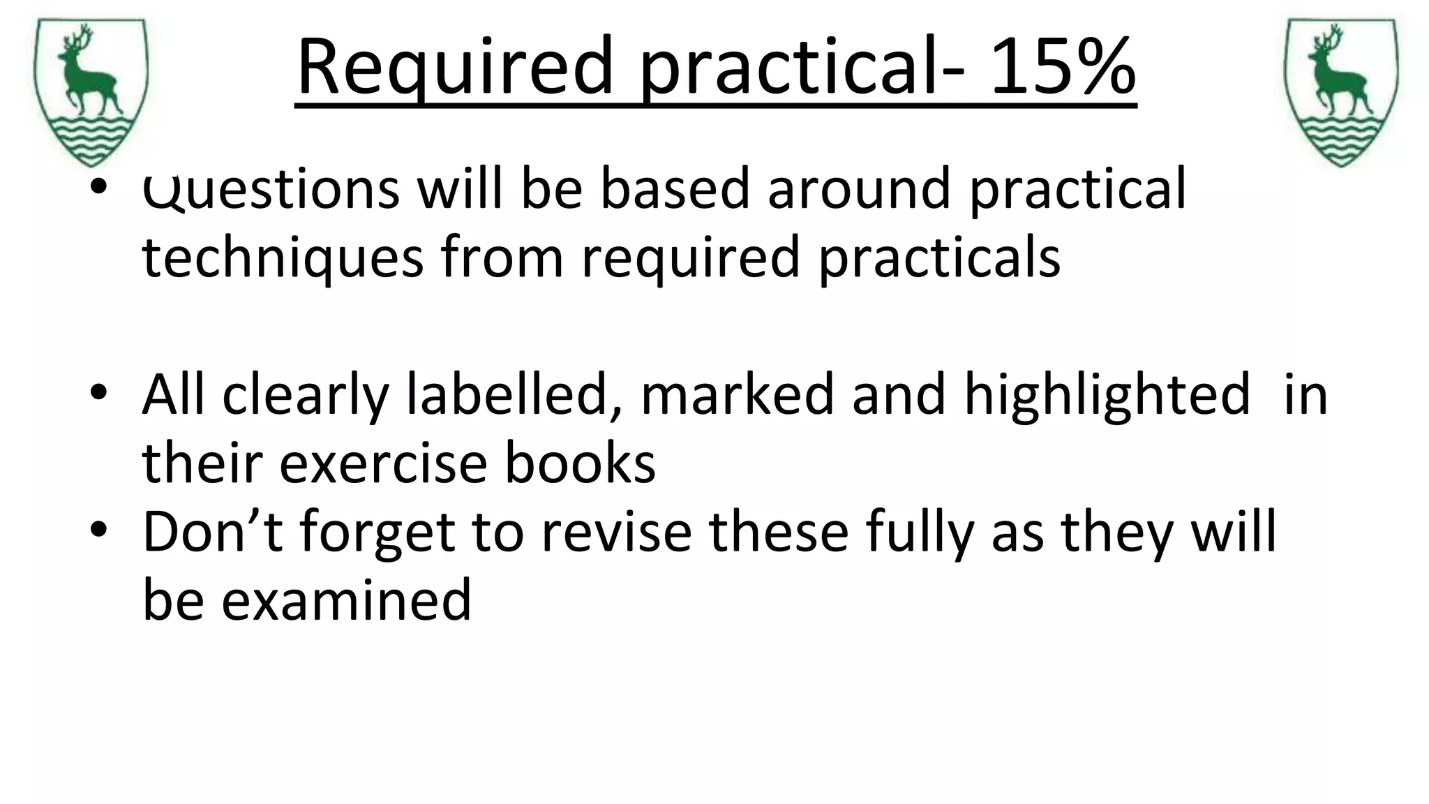 Required practical- 15%
• Questions will be based around practical
techniques from required practicals
• All clearly labelled, marked and highlighted in
their exercise books
• Don’t forget to revise these fully as they will
be examined
 