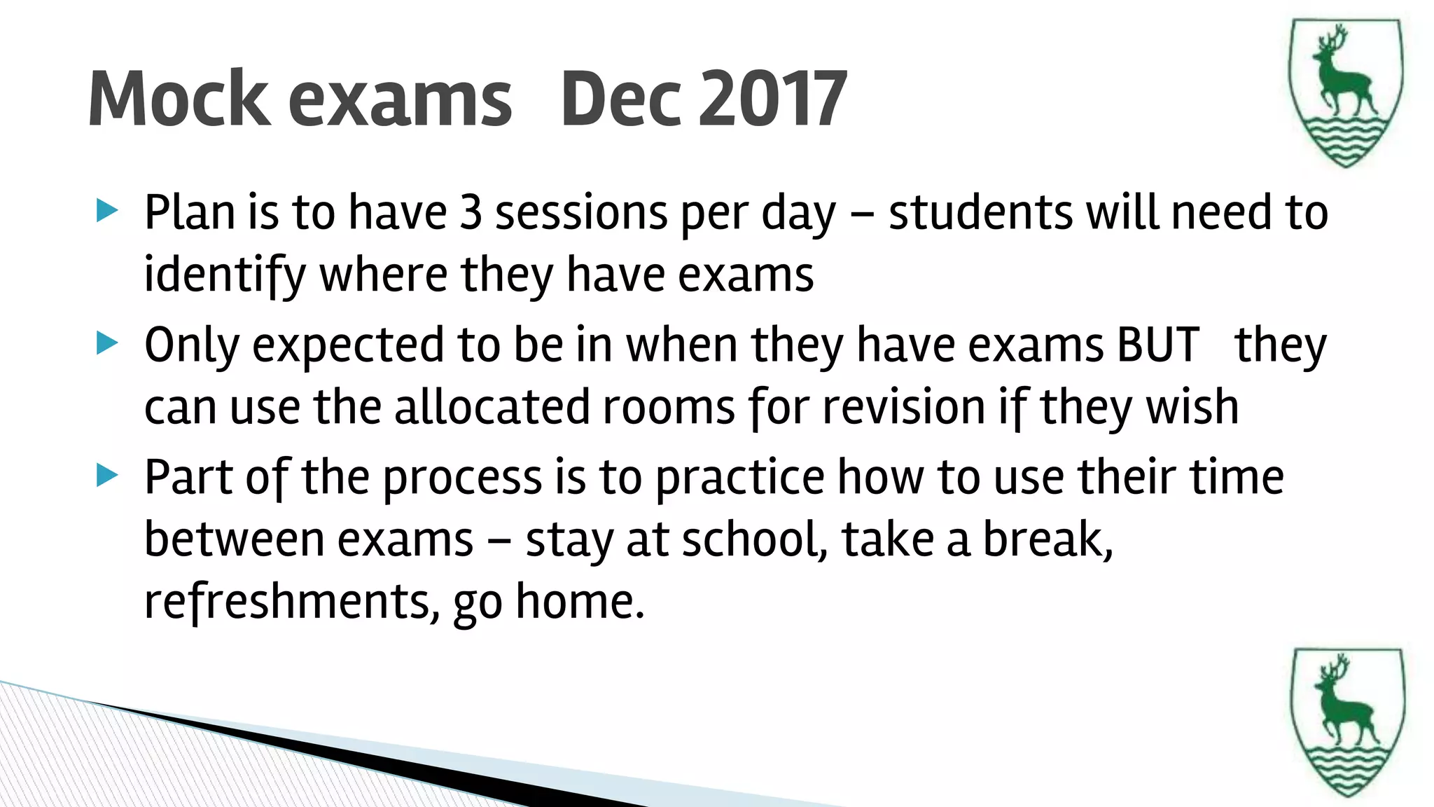 ▶ Plan is to have 3 sessions per day – students will need to
identify where they have exams
▶ Only expected to be in when they have exams BUT they
can use the allocated rooms for revision if they wish
▶ Part of the process is to practice how to use their time
between exams – stay at school, take a break,
refreshments, go home.
Mock exams Dec 2017
 