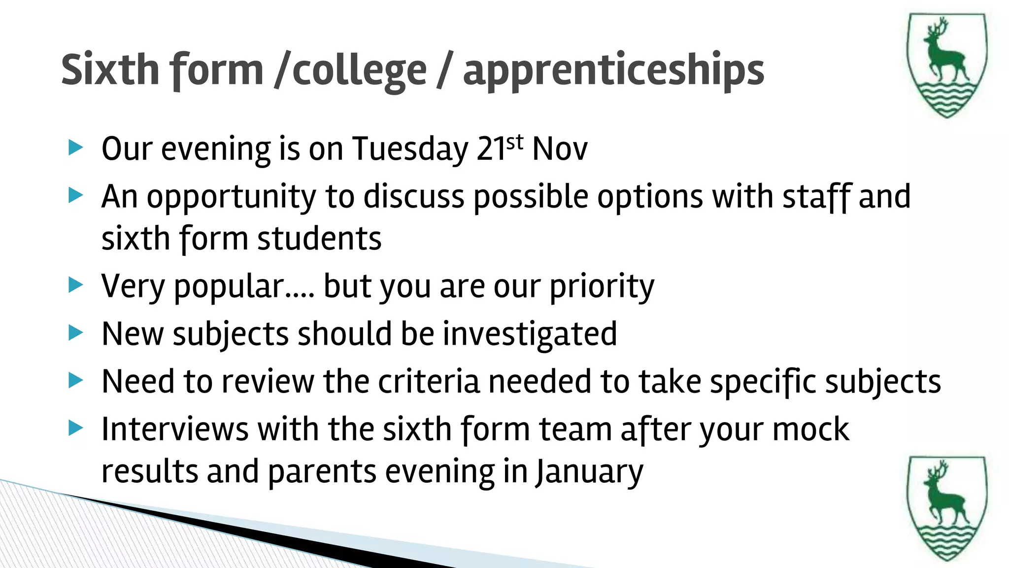 ▶ Our evening is on Tuesday 21st Nov
▶ An opportunity to discuss possible options with staff and
sixth form students
▶ Very popular…. but you are our priority
▶ New subjects should be investigated
▶ Need to review the criteria needed to take specific subjects
▶ Interviews with the sixth form team after your mock
results and parents evening in January
Sixth form /college / apprenticeships
 