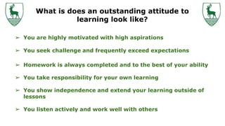 What is does an outstanding attitude to
learning look like?
➢ You are highly motivated with high aspirations
➢ You seek challenge and frequently exceed expectations
➢ Homework is always completed and to the best of your ability
➢ You take responsibility for your own learning
➢ You show independence and extend your learning outside of
lessons
➢ You listen actively and work well with others
 