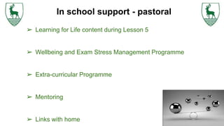 ➢ Learning for Life content during Lesson 5
➢ Wellbeing and Exam Stress Management Programme
➢ Extra-curricular Programme
➢ Mentoring
➢ Links with home
In school support - pastoral
 